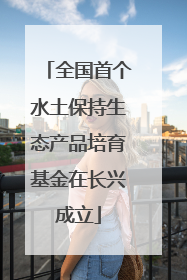 全国首个水土保持生态产品培育基金在长兴成立