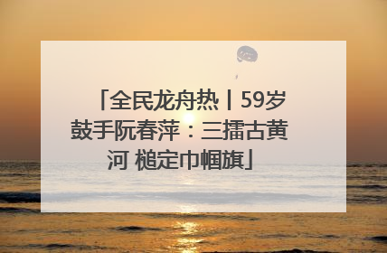 全民龙舟热丨59岁鼓手阮春萍：三擂古黄河 槌定巾帼旗