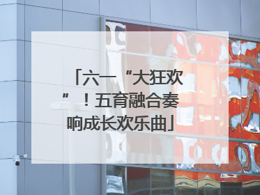 六一“大狂欢”！五育融合奏响成长欢乐曲