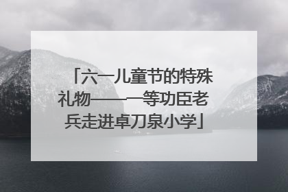 六一儿童节的特殊礼物——一等功臣老兵走进卓刀泉小学