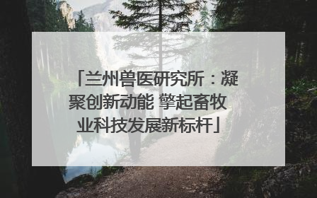 兰州兽医研究所：凝聚创新动能 擎起畜牧业科技发展新标杆