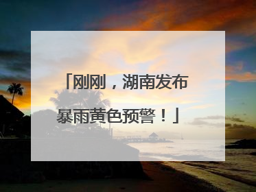 刚刚，湖南发布暴雨黄色预警！