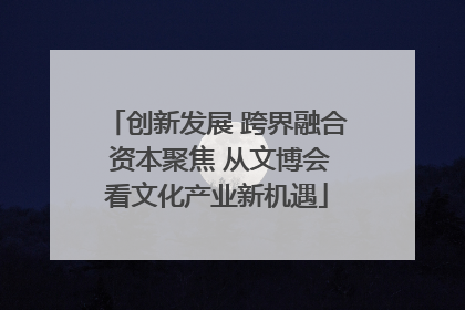 创新发展 跨界融合 资本聚焦 从文博会看文化产业新机遇