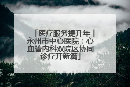 医疗服务提升年丨永州市中心医院：心血管内科双院区协同诊疗开新篇