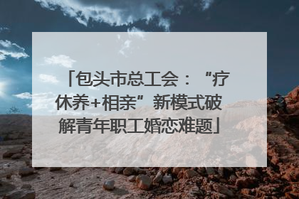 包头市总工会：“疗休养+相亲”新模式破解青年职工婚恋难题