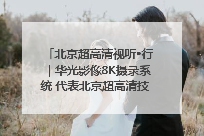 北京超高清视听•行｜华光影像8K摄录系统 代表北京超高清技术站上国家舞台