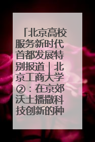 北京高校服务新时代首都发展特别报道｜北京工商大学②：在京郊沃土播撒科技创新的种子