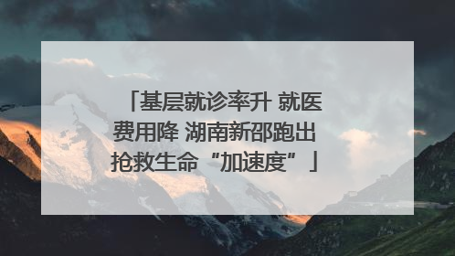 基层就诊率升 就医费用降 湖南新邵跑出抢救生命“加速度”