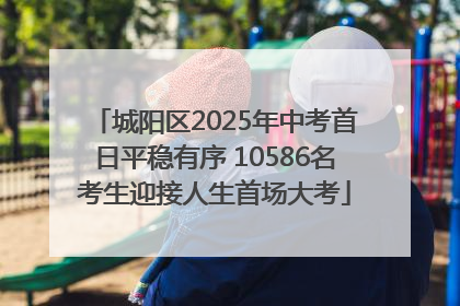 城阳区2025年中考首日平稳有序 10586名考生迎接人生首场大考
