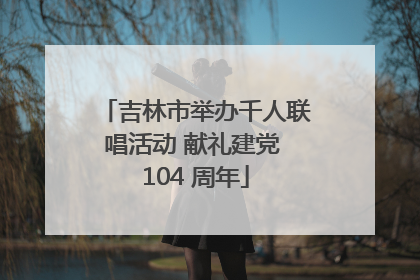吉林市举办千人联唱活动 献礼建党 104 周年
