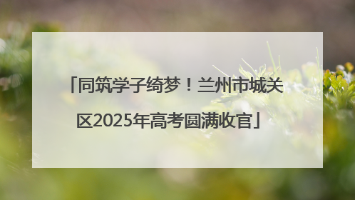 同筑学子绮梦！兰州市城关区2025年高考圆满收官