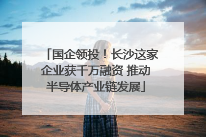 国企领投！长沙这家企业获千万融资 推动半导体产业链发展