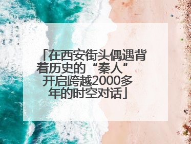 在西安街头偶遇背着历史的“秦人” 开启跨越2000多年的时空对话