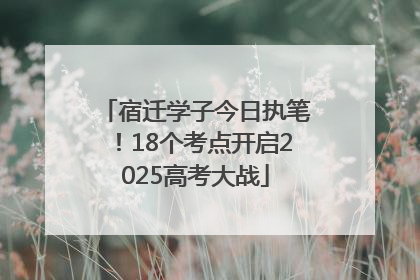 宿迁学子今日执笔！18个考点开启2025高考大战