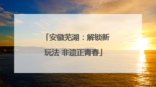 安徽芜湖：解锁新玩法 非遗正青春