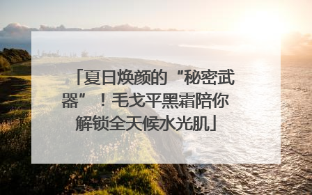 夏日焕颜的“秘密武器”！毛戈平黑霜陪你解锁全天候水光肌