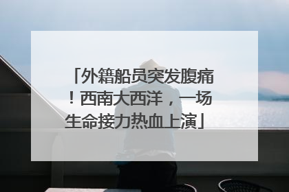 外籍船员突发腹痛！西南大西洋，一场生命接力热血上演