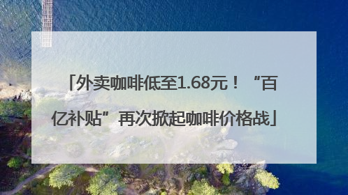 外卖咖啡低至1.68元！“百亿补贴”再次掀起咖啡价格战