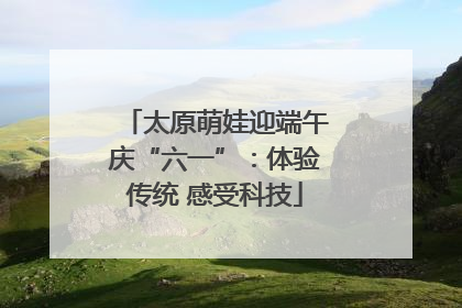 太原萌娃迎端午庆“六一”：体验传统 感受科技