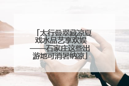 太行叠翠藏凉夏 戏水品艺享欢娱——石家庄这些出游地可消暑纳凉