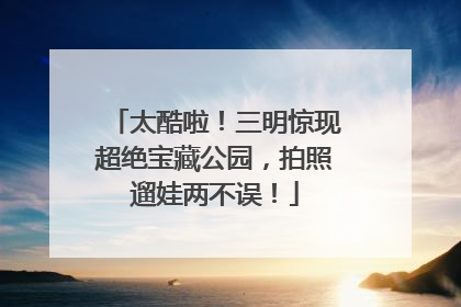 太酷啦！三明惊现超绝宝藏公园，拍照遛娃两不误！