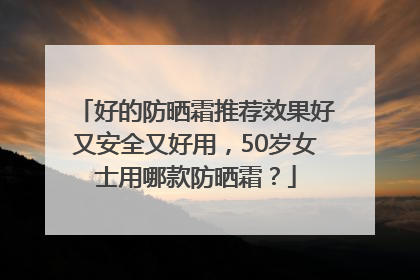 好的防晒霜推荐效果好又安全又好用，50岁女士用哪款防晒霜？