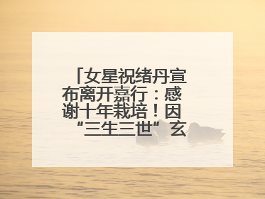 女星祝绪丹宣布离开嘉行：感谢十年栽培！因“三生三世”玄女一角被熟知