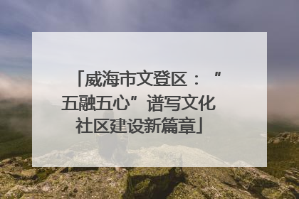 威海市文登区：“五融五心”谱写文化社区建设新篇章