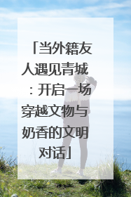 当外籍友人遇见青城：开启一场穿越文物与奶香的文明对话
