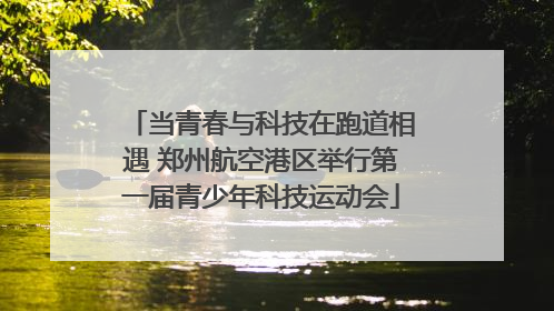 当青春与科技在跑道相遇 郑州航空港区举行第一届青少年科技运动会