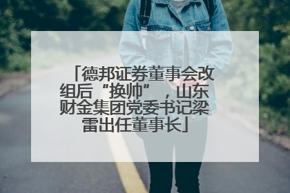 德邦证券董事会改组后“换帅”，山东财金集团党委书记梁雷出任董事长