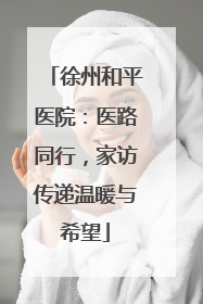 徐州和平医院：医路同行，家访传递温暖与希望