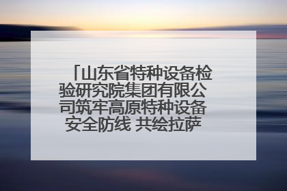 山东省特种设备检验研究院集团有限公司筑牢高原特种设备安全防线 共绘拉萨美好生活画卷