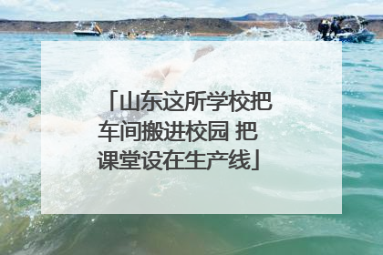 山东这所学校把车间搬进校园 把课堂设在生产线