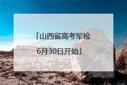 山西省高考军检6月30日开始
