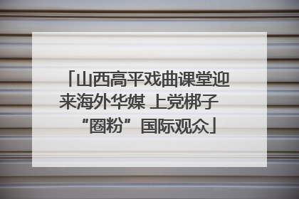 山西高平戏曲课堂迎来海外华媒 上党梆子“圈粉”国际观众