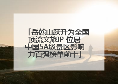岳麓山跃升为全国顶流文旅IP 位居中国5A级景区影响力百强榜单前十