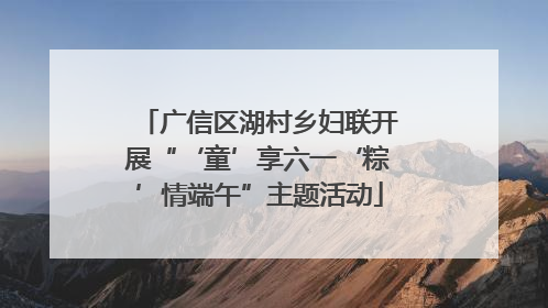 广信区湖村乡妇联开展“‘童’享六一‘粽’情端午”主题活动