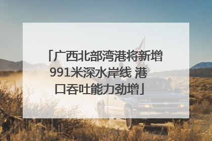 广西北部湾港将新增991米深水岸线 港口吞吐能力劲增