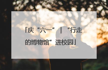 庆“六一”｜“行走的博物馆”进校园