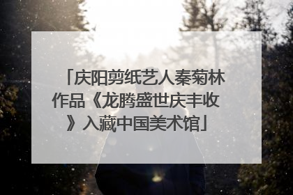 庆阳剪纸艺人秦菊林作品《龙腾盛世庆丰收》入藏中国美术馆