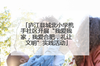 庐江县城北小学携手社区开展“我爱我家，我爱合肥，礼让文明”实践活动