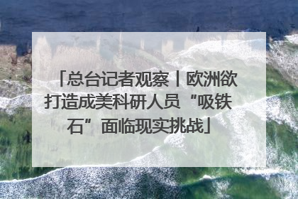 总台记者观察丨欧洲欲打造成美科研人员“吸铁石”面临现实挑战