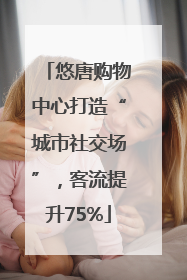 悠唐购物中心打造“城市社交场”，客流提升75%