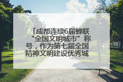 成都连续6届蝉联“全国文明城市”称号，作为第七届全国精神文明建设优秀城市代表参会