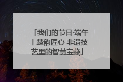 我们的节日·端午丨楚韵匠心 非遗技艺里的智慧宝藏