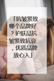 抗皱紧致哪个品牌好？护肤品抗皱紧致抗衰，优质品牌放心入