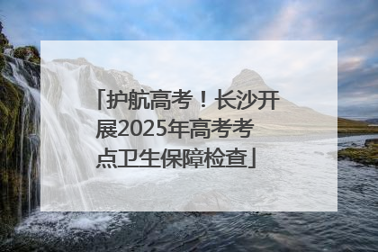 护航高考！长沙开展2025年高考考点卫生保障检查