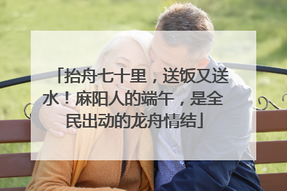 抬舟七十里，送饭又送水！麻阳人的端午，是全民出动的龙舟情结