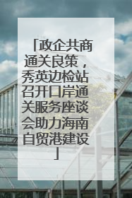 政企共商通关良策，秀英边检站召开口岸通关服务座谈会助力海南自贸港建设